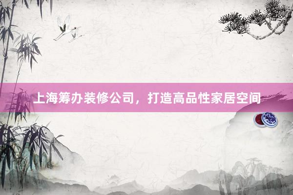 上海筹办装修公司，打造高品性家居空间